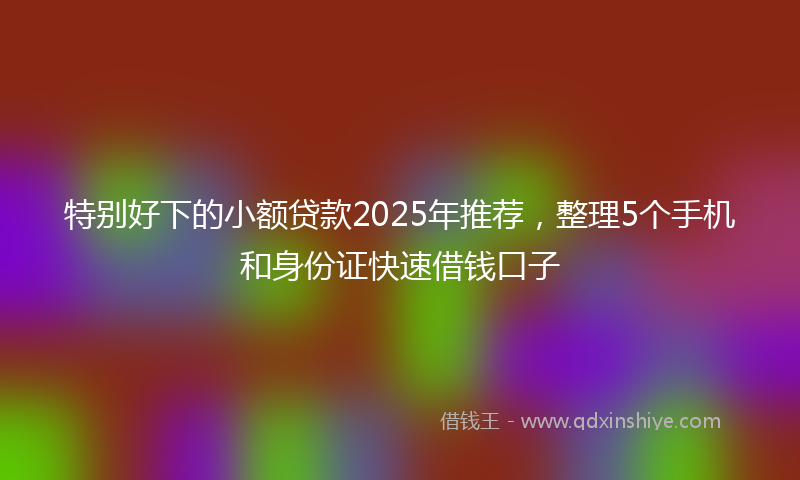 特别好下的小额贷款2025年推荐，整理5个手机和身份证快速借钱口子