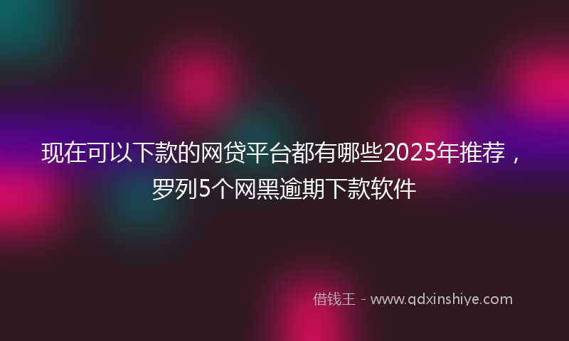 现在可以下款的网贷平台都有哪些2025年推荐，罗列5个网黑逾期下款软件