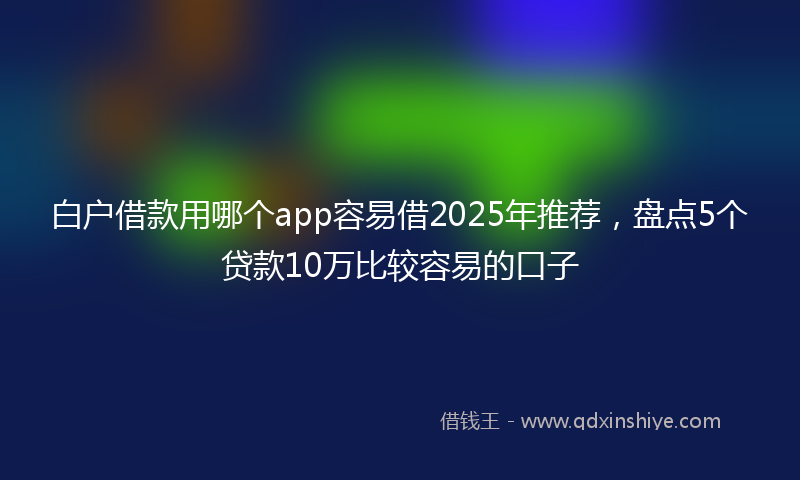 白户借款用哪个app容易借2025年推荐，盘点5个贷款10万比较容易的口子