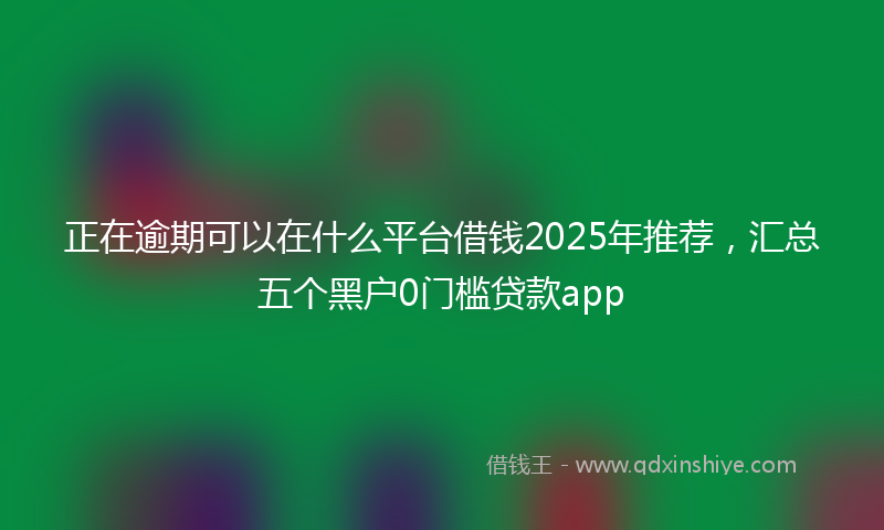 正在逾期可以在什么平台借钱2025年推荐，汇总五个黑户0门槛贷款app