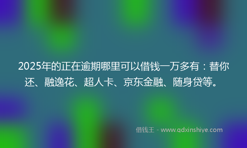 2025年的正在逾期哪里可以借钱一万多有：替你还、融逸花、超人卡、京东金融、随身贷等。