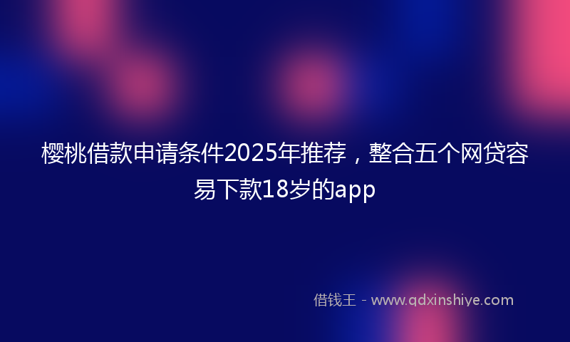 樱桃借款申请条件2025年推荐，整合五个网贷容易下款18岁的app