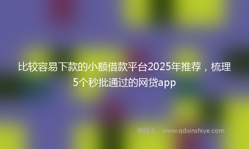 比较容易下款的小额借款平台2025年推荐,梳理5个秒批通过的网贷app