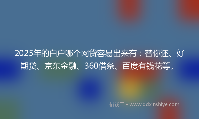 2025年的白户哪个网贷容易出来有：替你还、好期贷、京东金融、360借条、百度有钱花等。