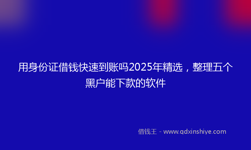 用身份证借钱快速到账吗2025年精选，整理五个黑户能下款的软件