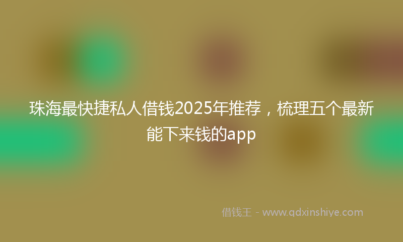 珠海最快捷私人借钱2025年推荐，梳理五个最新能下来钱的app