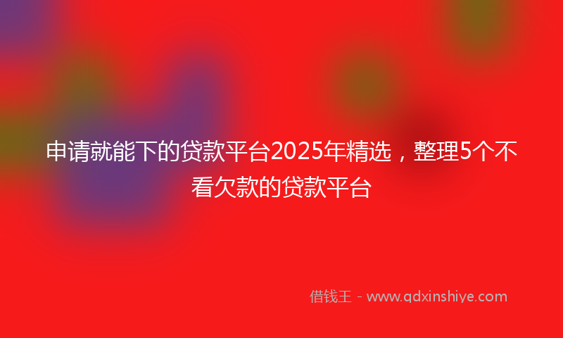 申请就能下的贷款平台2025年精选，整理5个不看欠款的贷款平台