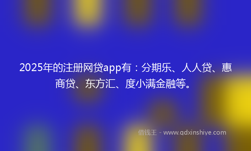 2025年的注册网贷app有：分期乐、人人贷、惠商贷、东方汇、度小满金融等。