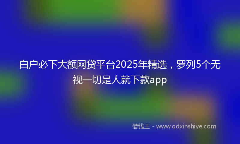 白户必下大额网贷平台2025年精选,罗列5个无视一切是人就下款app