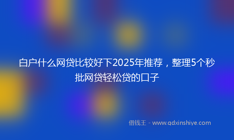 白户什么网贷比较好下2025年推荐，整理5个秒批网贷轻松贷的口子