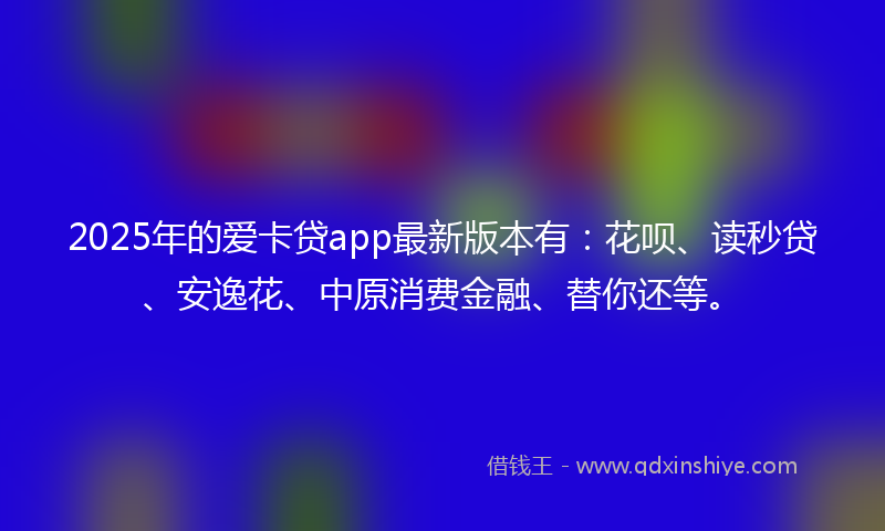 2025年的爱卡贷app最新版本有：花呗、读秒贷、安逸花、中原消费金融、替你还等。