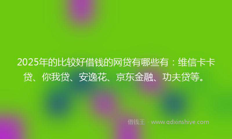 2025年的比较好借钱的网贷有哪些有：维信卡卡贷、你我贷、安逸花、京东金融、功夫贷等。