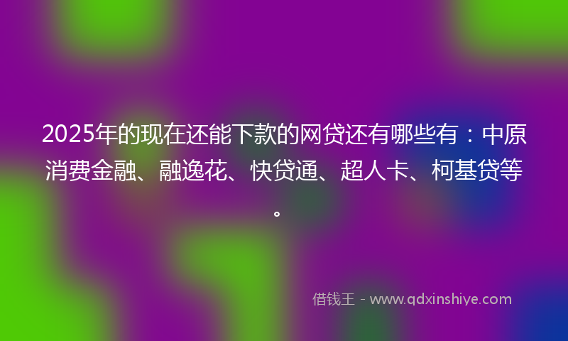 2025年的现在还能下款的网贷还有哪些有：中原消费金融、融逸花、快贷通、超人卡、柯基贷等。