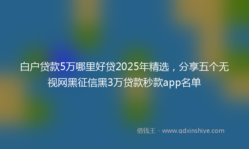 白户贷款5万哪里好贷2025年精选，分享五个无视网黑征信黑3万贷款秒款app名单