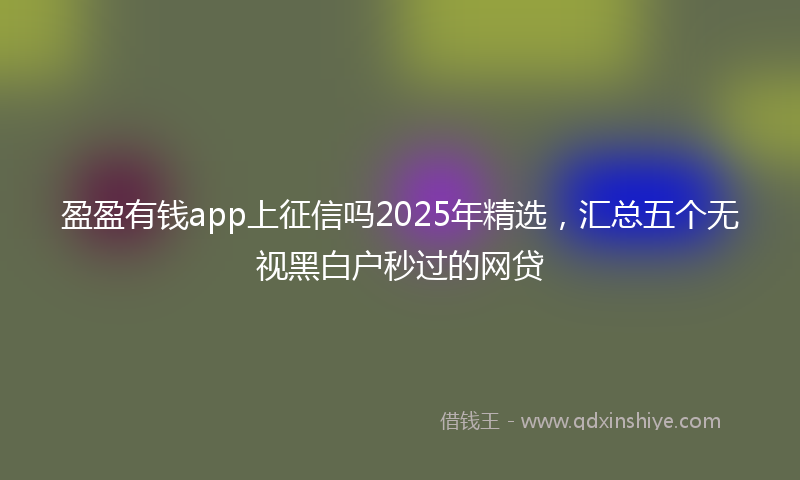 盈盈有钱app上征信吗2025年精选，汇总五个无视黑白户秒过的网贷