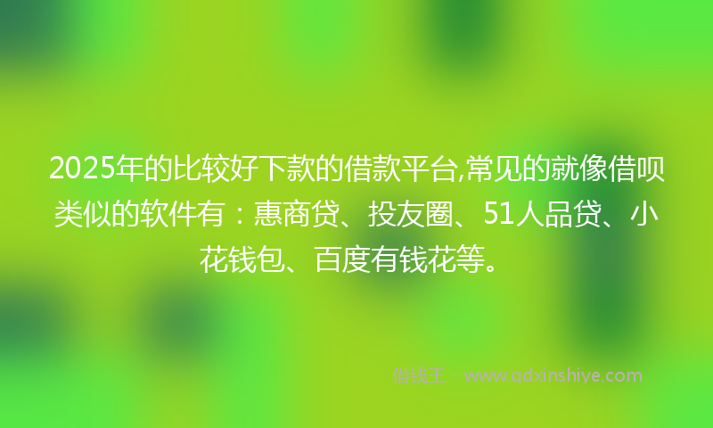 2025年的比较好下款的借款平台,常见的就像借呗类似的软件有：惠商贷、投友圈、51人品贷、小花钱包、百度有钱花等。