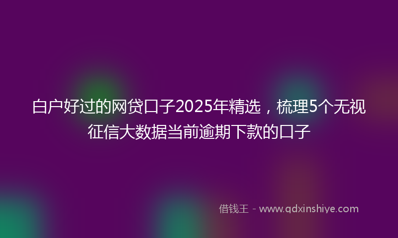 白户好过的网贷口子2025年精选，梳理5个无视征信大数据当前逾期下款的口子