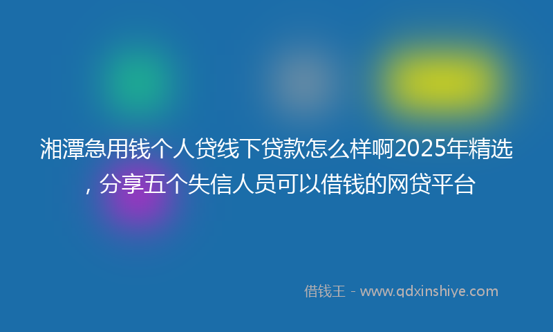 湘潭急用钱个人贷线下贷款怎么样啊2025年精选，分享五个失信人员可以借钱的网贷平台