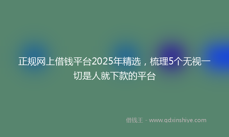 正规网上借钱平台2025年精选，梳理5个无视一切是人就下款的平台
