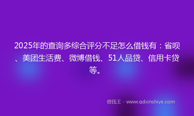 2025年的查询多综合评分不足怎么借钱有：省呗、美团生活费、微博借钱、51人品贷、信用卡贷等。