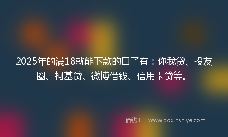 2025年的满18就能下款的口子有：你我贷、投友圈、柯基贷、微博借钱、信用卡贷等。