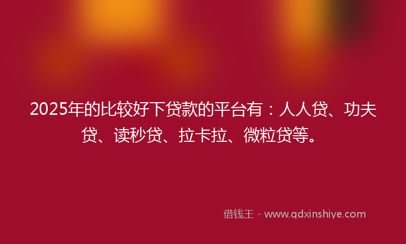 2025年的比较好下贷款的平台有：人人贷、功夫贷、读秒贷、拉卡拉、微粒贷等。