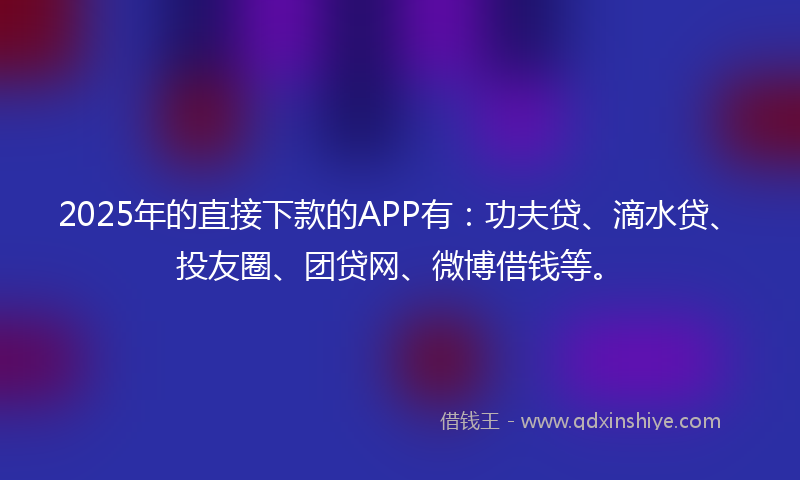2025年的直接下款的APP有：功夫贷、滴水贷、投友圈、团贷网、微博借钱等。