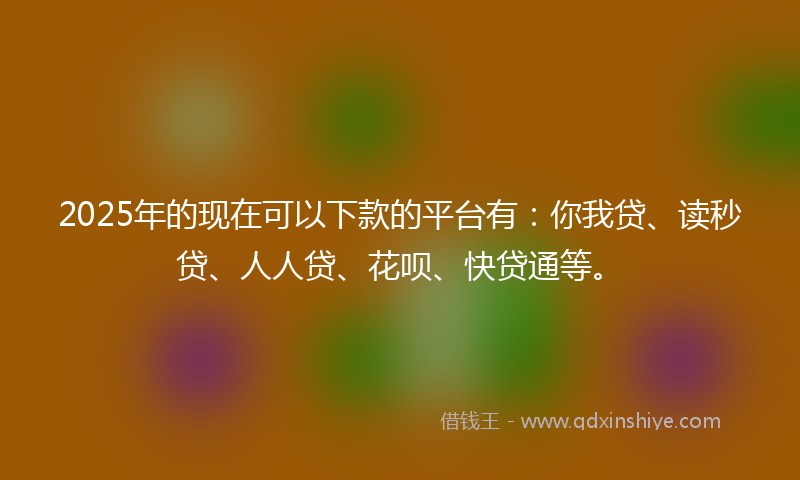 2025年的现在可以下款的平台有：你我贷、读秒贷、人人贷、花呗、快贷通等。