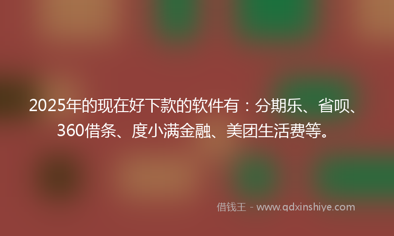 2025年的现在好下款的软件有：分期乐、省呗、360借条、度小满金融、美团生活费等。