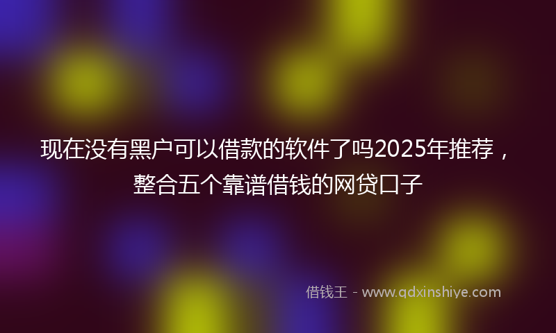 现在没有黑户可以借款的软件了吗2025年推荐，整合五个靠谱借钱的网贷口子