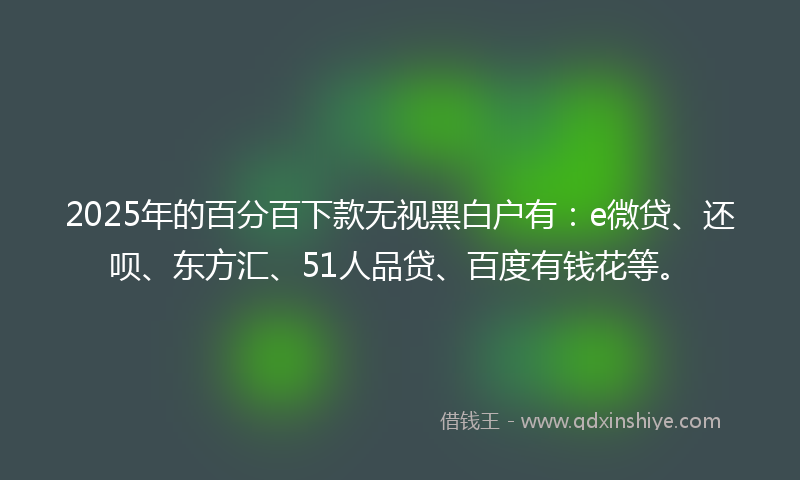 2025年的百分百下款无视黑白户有：e微贷、还呗、东方汇、51人品贷、百度有钱花等。