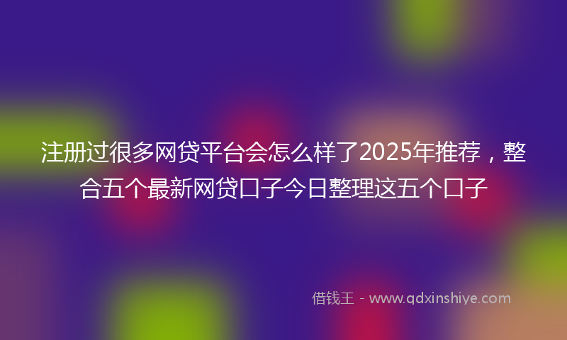 注册过很多网贷平台会怎么样了2025年推荐，整合五个最新网贷口子今日整理这五个口子