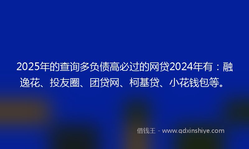 2025年的查询多负债高必过的网贷2024年有：融逸花、投友圈、团贷网、柯基贷、小花钱包等。