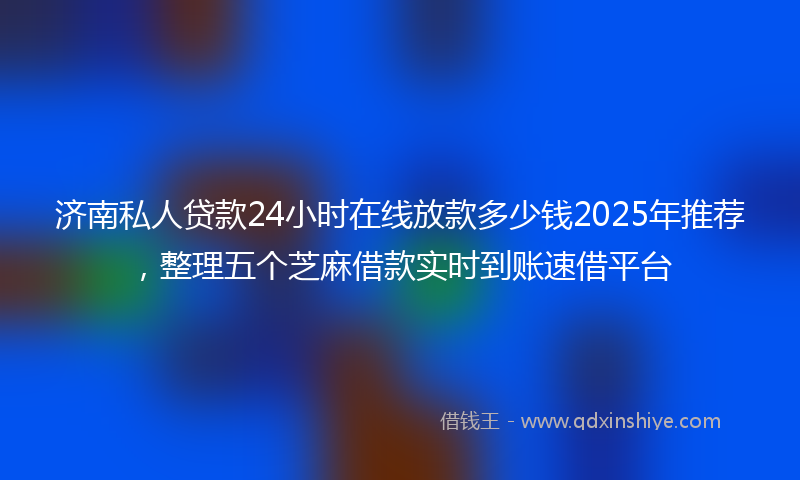 济南私人贷款24小时在线放款多少钱2025年推荐，整理五个芝麻借款实时到账速借平台