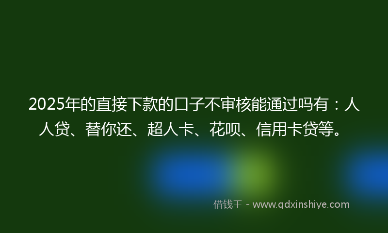 2025年的直接下款的口子不审核能通过吗有：人人贷、替你还、超人卡、花呗、信用卡贷等。