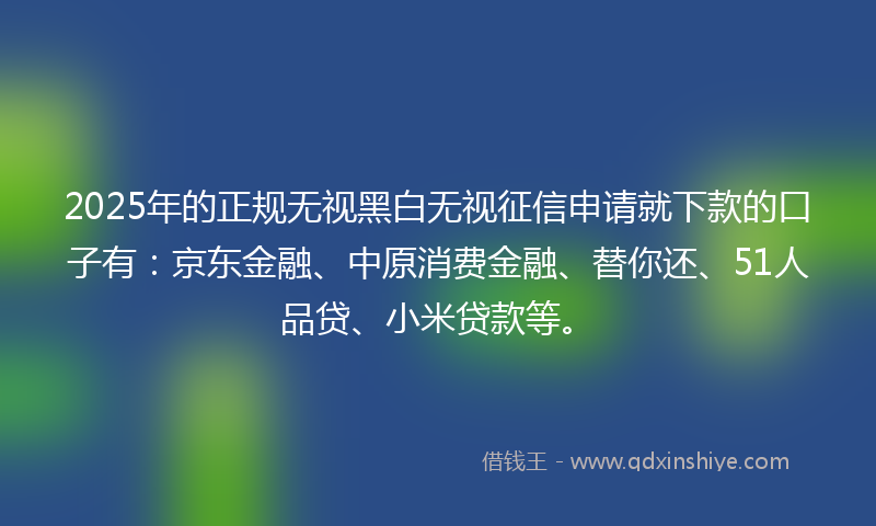 2025年的正规无视黑白无视征信申请就下款的口子有：京东金融、中原消费金融、替你还、51人品贷、小米贷款等。