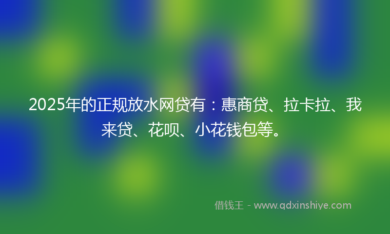2025年的正规放水网贷有：惠商贷、拉卡拉、我来贷、花呗、小花钱包等。