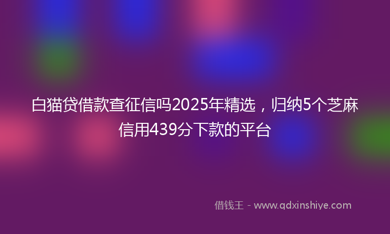 白猫贷借款查征信吗2025年精选，归纳5个芝麻信用439分下款的平台