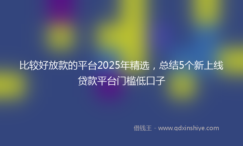 比较好放款的平台2025年精选，总结5个新上线贷款平台门槛低口子