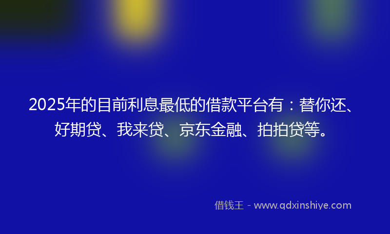 2025年的目前利息最低的借款平台有：替你还、好期贷、我来贷、京东金融、拍拍贷等。