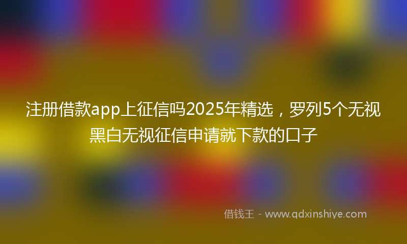 注册借款app上征信吗2025年精选，罗列5个无视黑白无视征信申请就下款的口子
