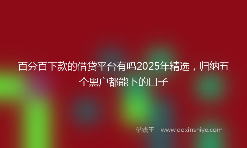 百分百下款的借贷平台有吗2025年精选，归纳五个黑户都能下的口子