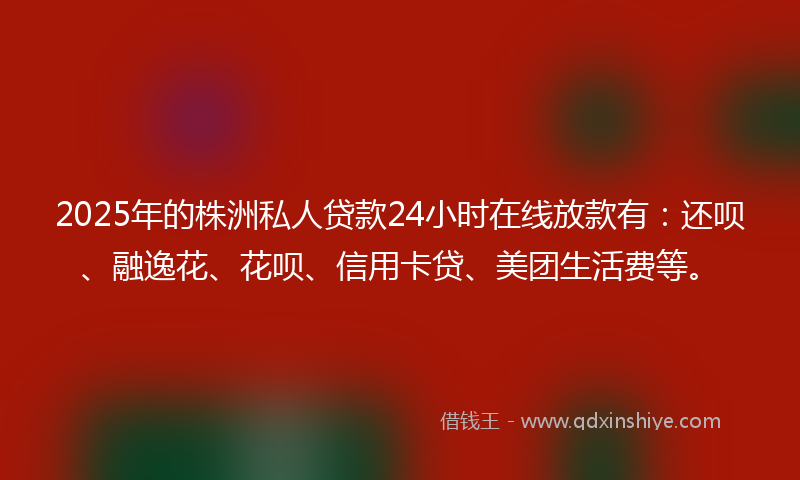 2025年的株洲私人贷款24小时在线放款有：还呗、融逸花、花呗、信用卡贷、美团生活费等。