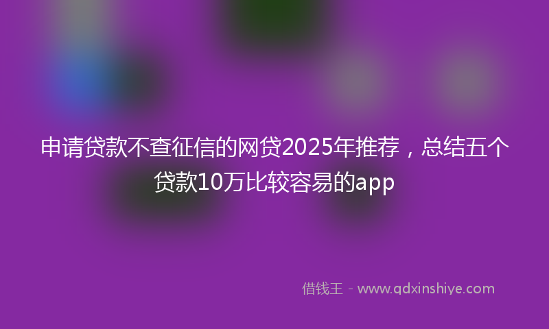 申请贷款不查征信的网贷2025年推荐，总结五个贷款10万比较容易的app