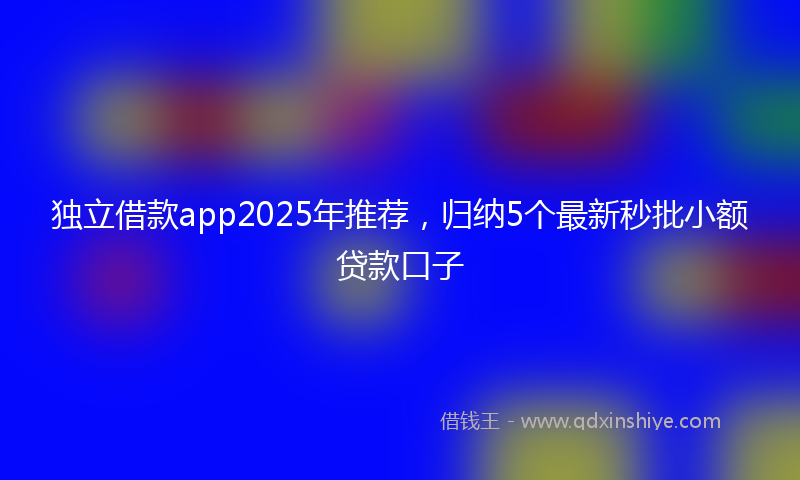 独立借款app2025年推荐，归纳5个最新秒批小额贷款口子