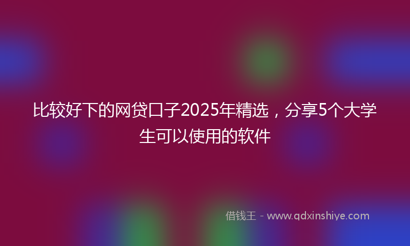 比较好下的网贷口子2025年精选，分享5个大学生可以使用的软件