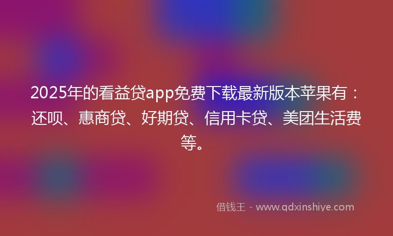2025年的看益贷app免费下载最新版本苹果有：还呗、惠商贷、好期贷、信用卡贷、美团生活费等。
