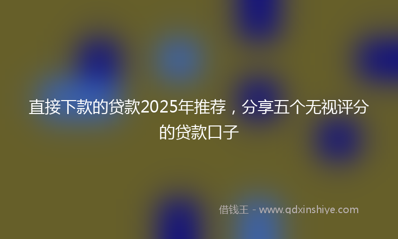 直接下款的贷款2025年推荐，分享五个无视评分的贷款口子