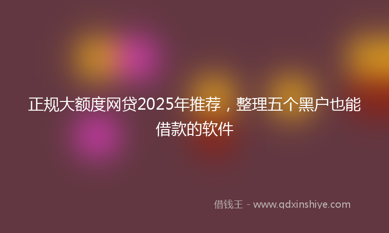 正规大额度网贷2025年推荐，整理五个黑户也能借款的软件