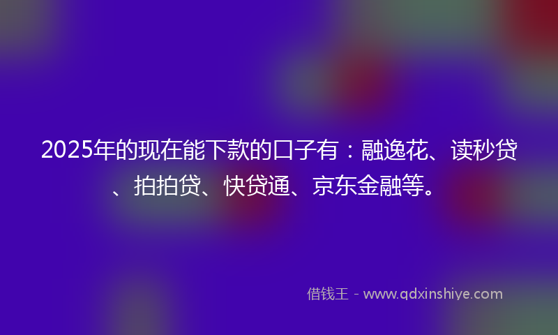 2025年的现在能下款的口子有：融逸花、读秒贷、拍拍贷、快贷通、京东金融等。